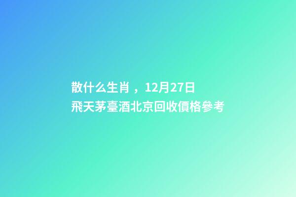 散什么生肖，12月27日飛天茅臺酒北京回收價格參考